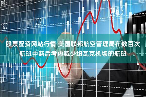 股票配资网站行情 美国联邦航空管理局在数百次航班中断后考虑减少纽瓦克机场的航班