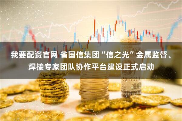我要配资官网 省国信集团“信之光”金属监督、焊接专家团队协作平台建设正式启动