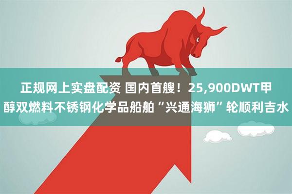 正规网上实盘配资 国内首艘！25,900DWT甲醇双燃料不锈钢化学品船舶“兴通海狮”轮顺利吉水