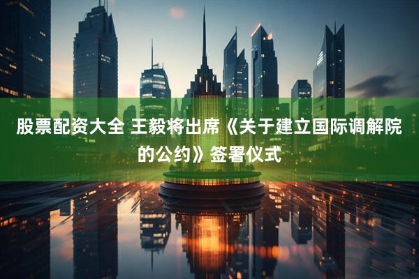 股票配资大全 王毅将出席《关于建立国际调解院的公约》签署仪式