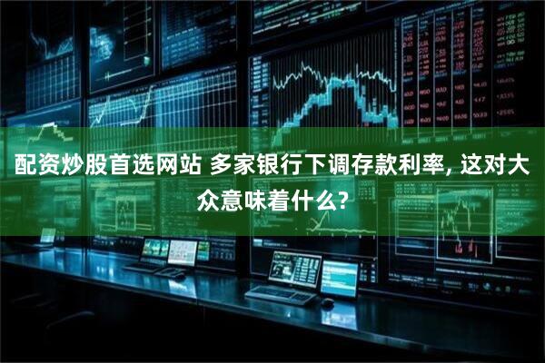 配资炒股首选网站 多家银行下调存款利率, 这对大众意味着什么?
