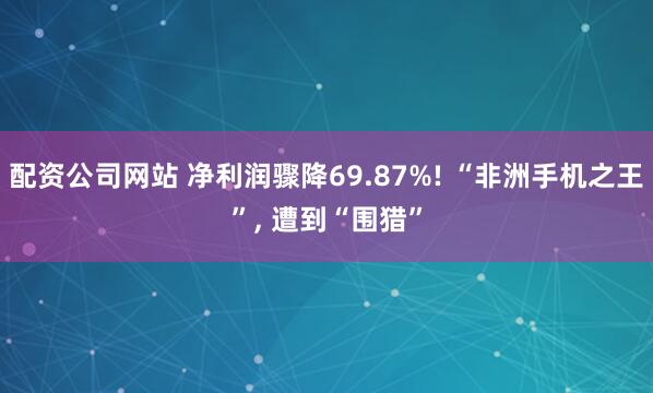 配资公司网站 净利润骤降69.87%! “非洲手机之王”, 遭到“围猎”