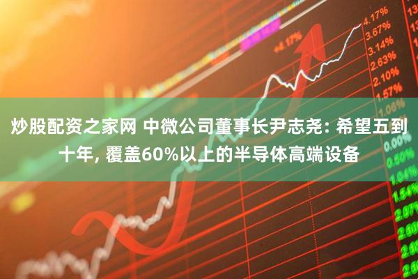 炒股配资之家网 中微公司董事长尹志尧: 希望五到十年, 覆盖60%以上的半导体高端设备