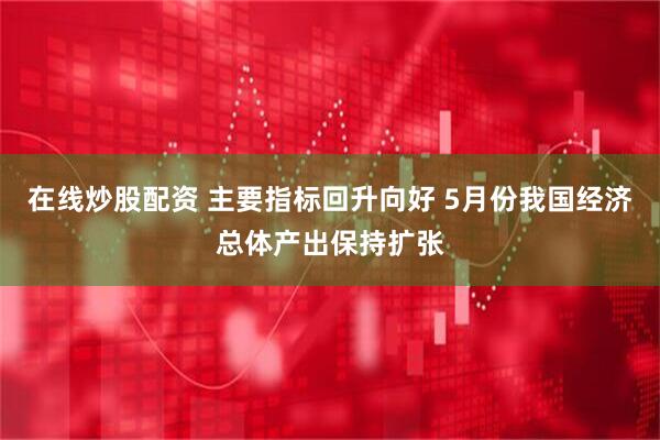 在线炒股配资 主要指标回升向好 5月份我国经济总体产出保持扩张