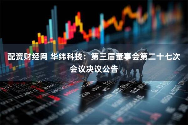 配资财经网 华纬科技：第三届董事会第二十七次会议决议公告