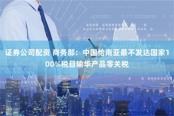 证券公司配资 商务部：中国给南亚最不发达国家100%税目输华产品零关税