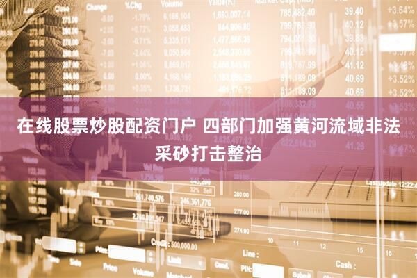 在线股票炒股配资门户 四部门加强黄河流域非法采砂打击整治