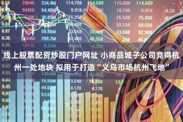 线上股票配资炒股门户网址 小商品城子公司竞得杭州一处地块 拟用于打造“义乌市场杭州飞地”