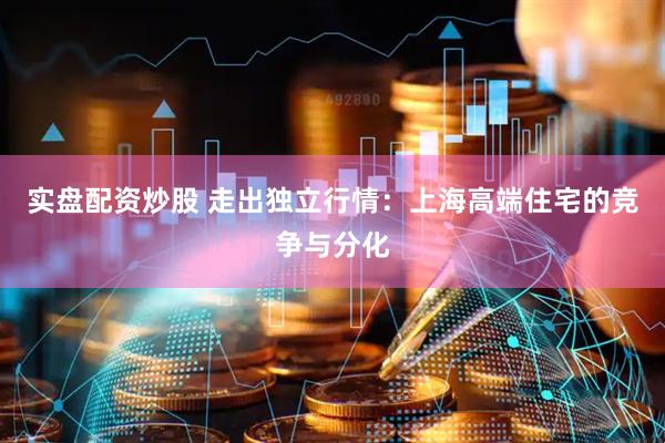 实盘配资炒股 走出独立行情：上海高端住宅的竞争与分化