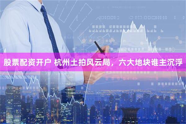 股票配资开户 杭州土拍风云局，六大地块谁主沉浮