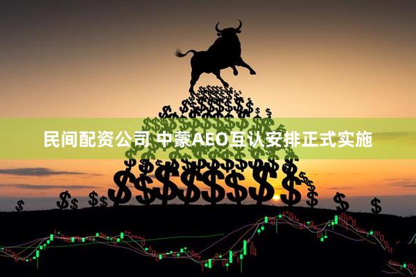 民间配资公司 中蒙AEO互认安排正式实施