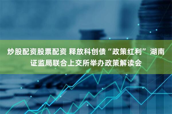 炒股配资股票配资 释放科创债“政策红利” 湖南证监局联合上交所举办政策解读会
