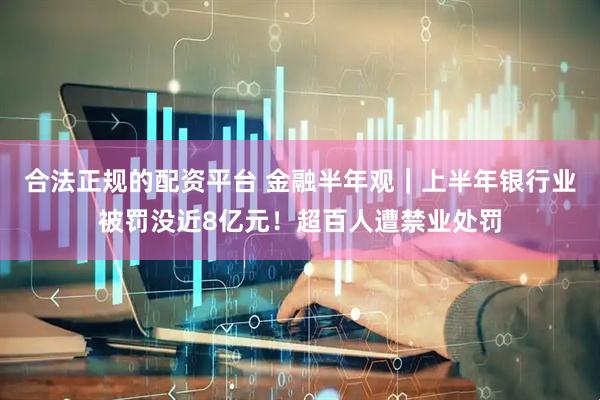 合法正规的配资平台 金融半年观｜上半年银行业被罚没近8亿元！超百人遭禁业处罚