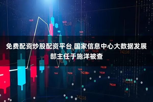 免费配资炒股配资平台 国家信息中心大数据发展部主任于施洋被查