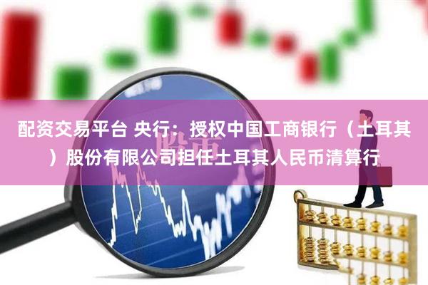配资交易平台 央行：授权中国工商银行（土耳其）股份有限公司担任土耳其人民币清算行