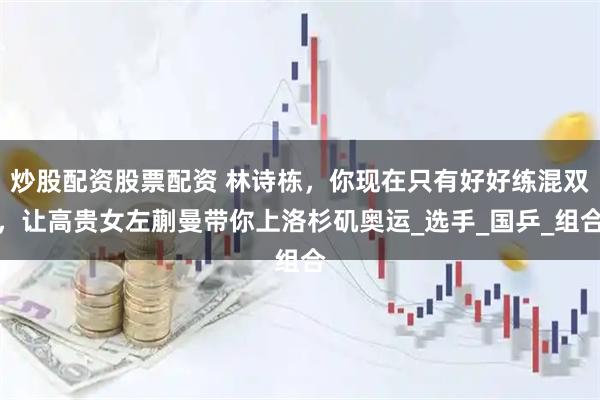 炒股配资股票配资 林诗栋，你现在只有好好练混双，让高贵女左蒯曼带你上洛杉矶奥运_选手_国乒_组合