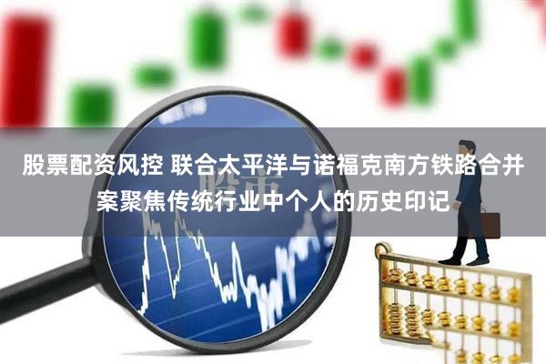 股票配资风控 联合太平洋与诺福克南方铁路合并案聚焦传统行业中个人的历史印记
