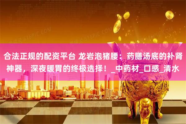 合法正规的配资平台 龙岩泡猪腰：药膳汤底的补肾神器，深夜暖胃的终极选择！_中药材_口感_清水