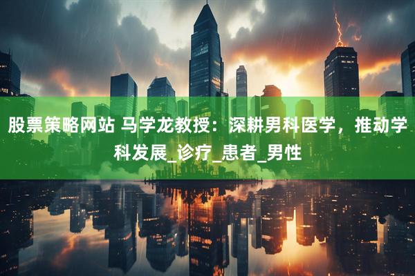 股票策略网站 马学龙教授：深耕男科医学，推动学科发展_诊疗_患者_男性
