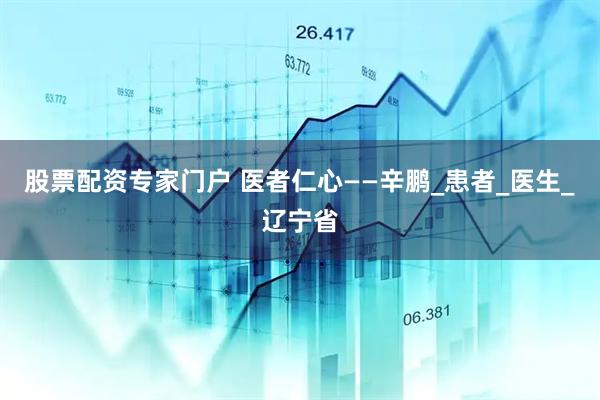 股票配资专家门户 医者仁心——辛鹏_患者_医生_辽宁省