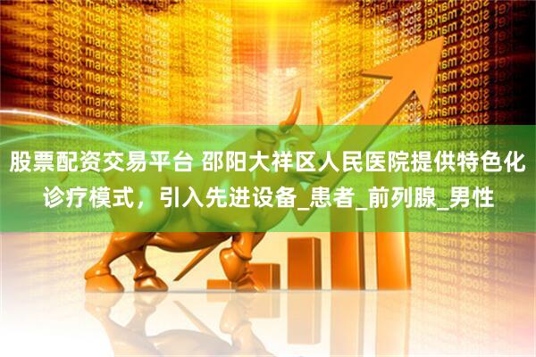 股票配资交易平台 邵阳大祥区人民医院提供特色化诊疗模式，引入先进设备_患者_前列腺_男性