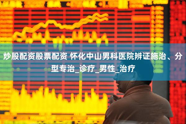 炒股配资股票配资 怀化中山男科医院辨证施治、分型专治_诊疗_男性_治疗