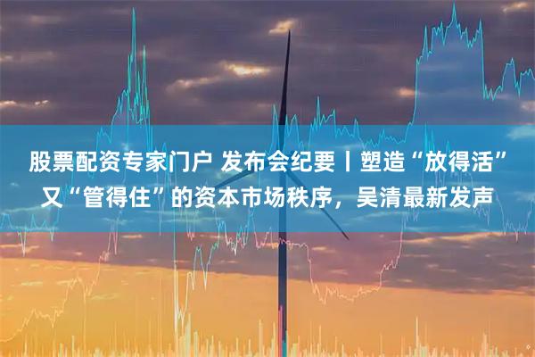 股票配资专家门户 发布会纪要丨塑造“放得活”又“管得住”的资本市场秩序，吴清最新发声