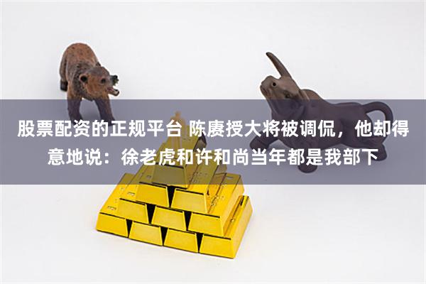 股票配资的正规平台 陈赓授大将被调侃，他却得意地说：徐老虎和许和尚当年都是我部下