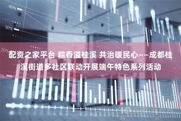 配资之家平台 粽香溢桂溪 共治暖民心——成都桂溪街道多社区联动开展端午特色系列活动