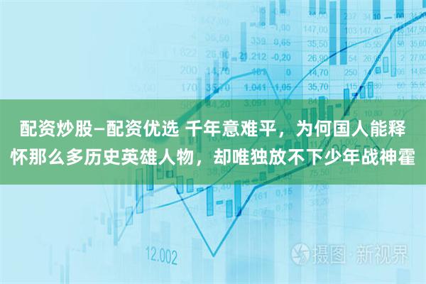 配资炒股—配资优选 千年意难平，为何国人能释怀那么多历史英雄人物，却唯独放不下少年战神霍