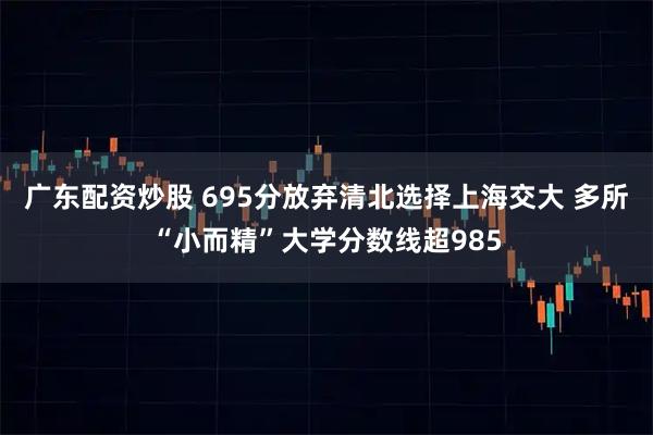 广东配资炒股 695分放弃清北选择上海交大 多所“小而精”大学分数线超985