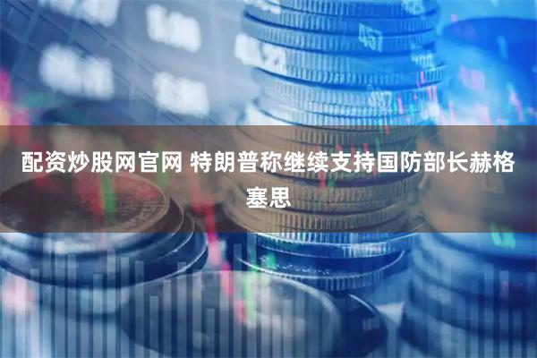 配资炒股网官网 特朗普称继续支持国防部长赫格塞思