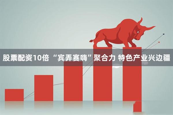 股票配资10倍 “宾弄赛嗨”聚合力 特色产业兴边疆